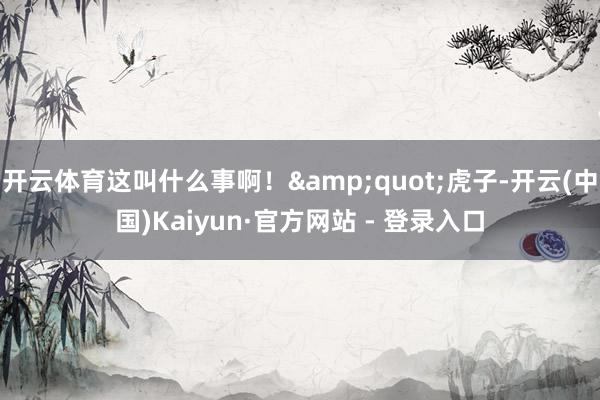   开云体育这叫什么事啊！"虎子-开云(中国)Kaiyun·官方网站 - 登录入口