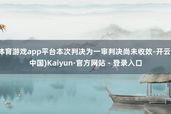   体育游戏app平台本次判决为一审判决尚未收效-开云(中国)Kaiyun·官方网站 - 登录入口