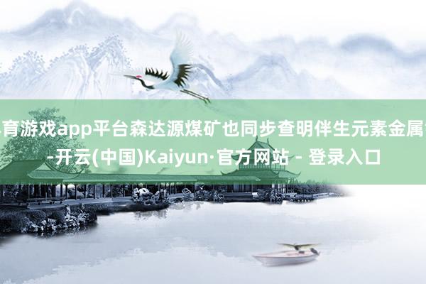   体育游戏app平台森达源煤矿也同步查明伴生元素金属镓-开云(中国)Kaiyun·官方网站 - 登录入口