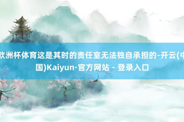   欧洲杯体育这是其时的责任室无法独自承担的-开云(中国)Kaiyun·官方网站 - 登录入口