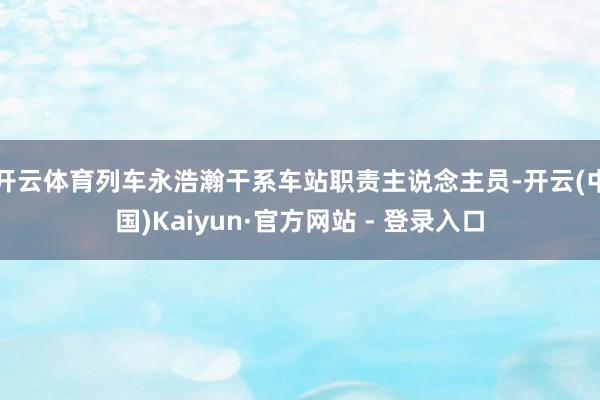   开云体育列车永浩瀚干系车站职责主说念主员-开云(中国)Kaiyun·官方网站 - 登录入口