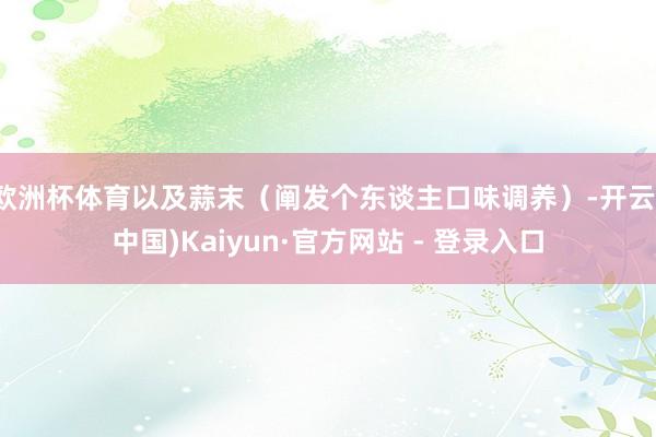   欧洲杯体育以及蒜末（阐发个东谈主口味调养）-开云(中国)Kaiyun·官方网站 - 登录入口