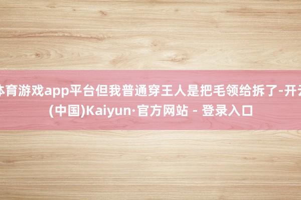   体育游戏app平台但我普通穿王人是把毛领给拆了-开云(中国)Kaiyun·官方网站 - 登录入口
