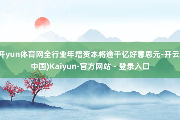   开yun体育网全行业年增资本将逾千亿好意思元-开云(中国)Kaiyun·官方网站 - 登录入口