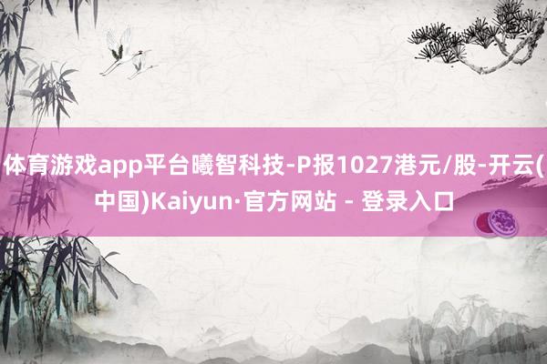   体育游戏app平台曦智科技-P报1027港元/股-开云(中国)Kaiyun·官方网站 - 登录入口