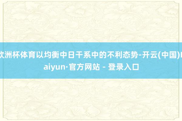   欧洲杯体育以均衡中日干系中的不利态势-开云(中国)Kaiyun·官方网站 - 登录入口