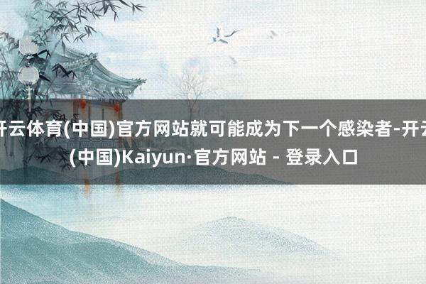   开云体育(中国)官方网站就可能成为下一个感染者-开云(中国)Kaiyun·官方网站 - 登录入口
