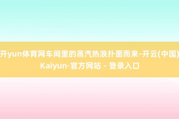   开yun体育网车间里的蒸汽热浪扑面而来-开云(中国)Kaiyun·官方网站 - 登录入口