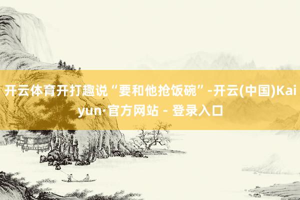   开云体育开打趣说“要和他抢饭碗”-开云(中国)Kaiyun·官方网站 - 登录入口
