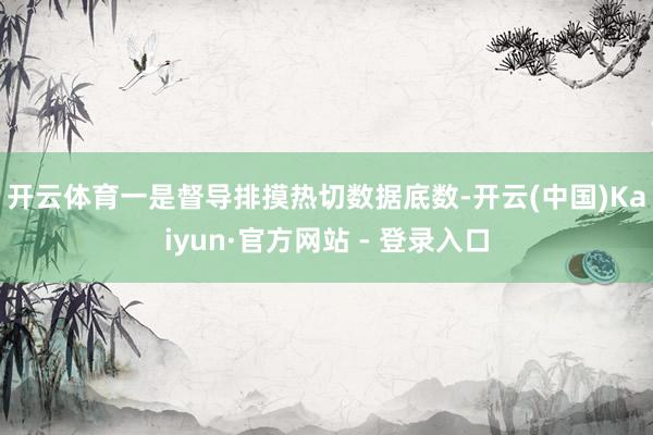   开云体育　　一是督导排摸热切数据底数-开云(中国)Kaiyun·官方网站 - 登录入口