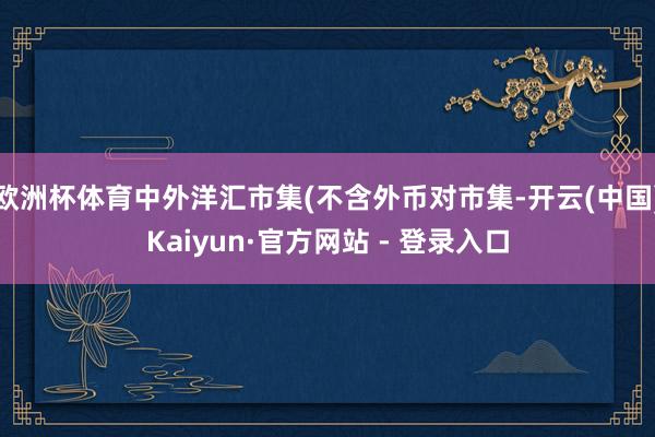   欧洲杯体育中外洋汇市集(不含外币对市集-开云(中国)Kaiyun·官方网站 - 登录入口