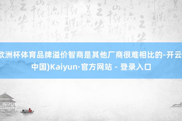   欧洲杯体育品牌溢价智商是其他厂商很难相比的-开云(中国)Kaiyun·官方网站 - 登录入口