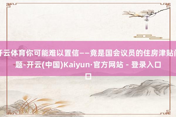   开云体育你可能难以置信——竟是国会议员的住房津贴问题-开云(中国)Kaiyun·官方网站 - 登录入口